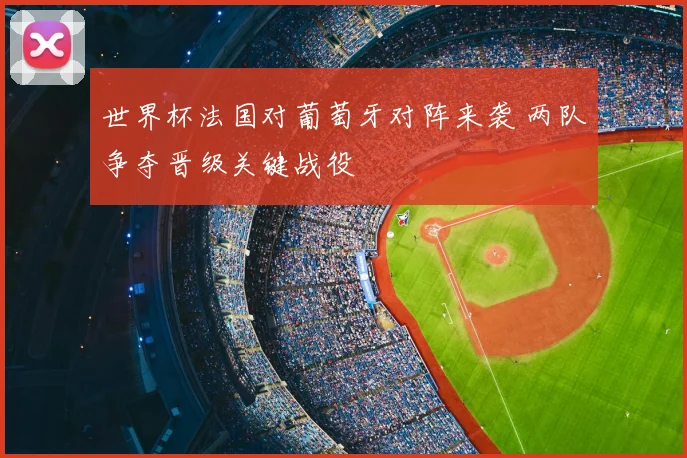 世界杯法国对葡萄牙对阵来袭 两队争夺晋级关键战役