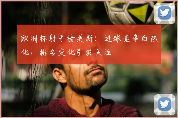 欧洲杯射手榜更新：进球竞争白热化，排名变化引发关注