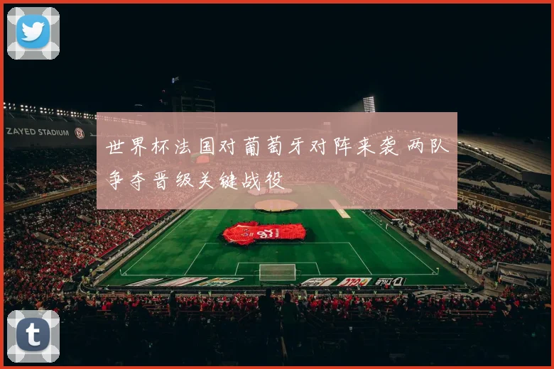 世界杯法国对葡萄牙对阵来袭 两队争夺晋级关键战役