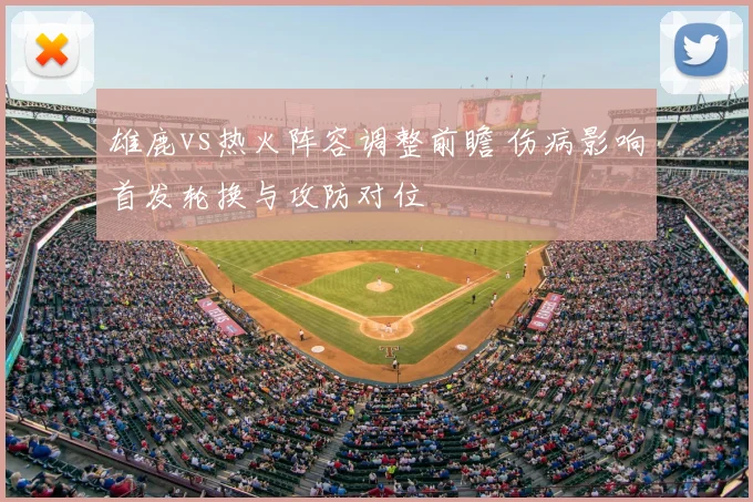 雄鹿vs热火阵容调整前瞻 伤病影响首发轮换与攻防对位