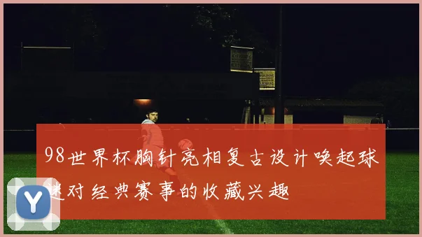 98世界杯胸针亮相复古设计唤起球迷对经典赛事的收藏兴趣