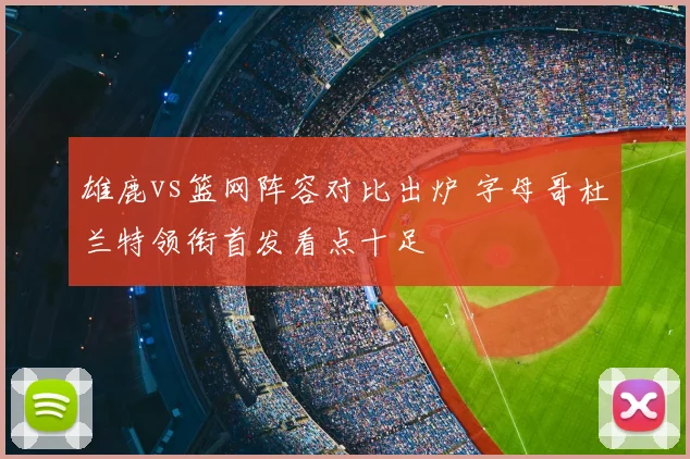 雄鹿vs篮网阵容对比出炉 字母哥杜兰特领衔首发看点十足