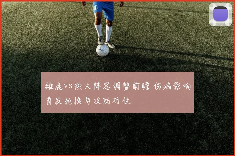 雄鹿vs热火阵容调整前瞻 伤病影响首发轮换与攻防对位