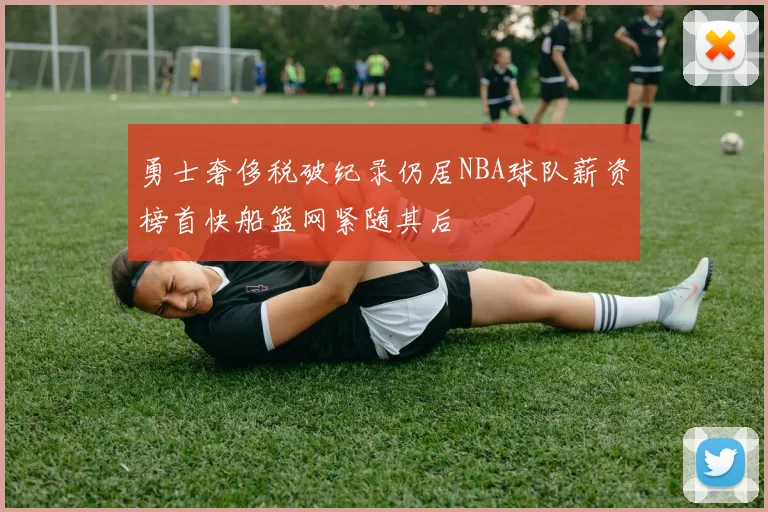 勇士奢侈税破纪录仍居NBA球队薪资榜首快船篮网紧随其后