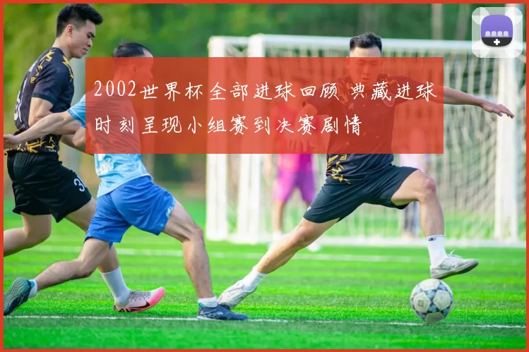 2002世界杯全部进球回顾 典藏进球时刻呈现小组赛到决赛剧情