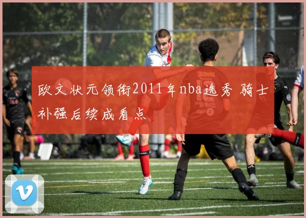 欧文状元领衔2011年nba选秀 骑士补强后续成看点
