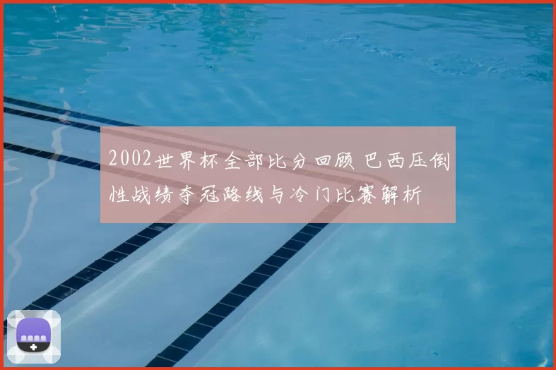 2002世界杯全部比分回顾 巴西压倒性战绩夺冠路线与冷门比赛解析
