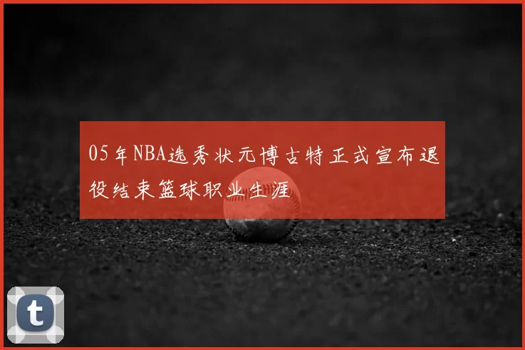 05年NBA选秀状元博古特正式宣布退役结束篮球职业生涯
