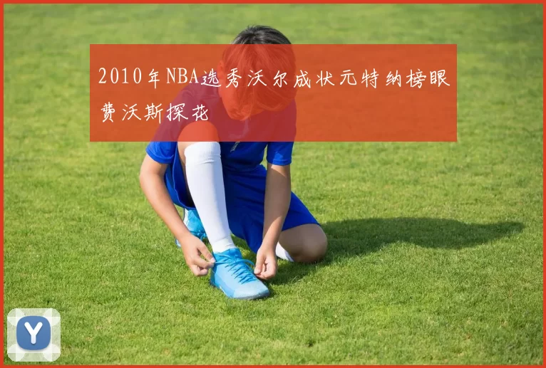 2010年NBA选秀沃尔成状元特纳榜眼费沃斯探花