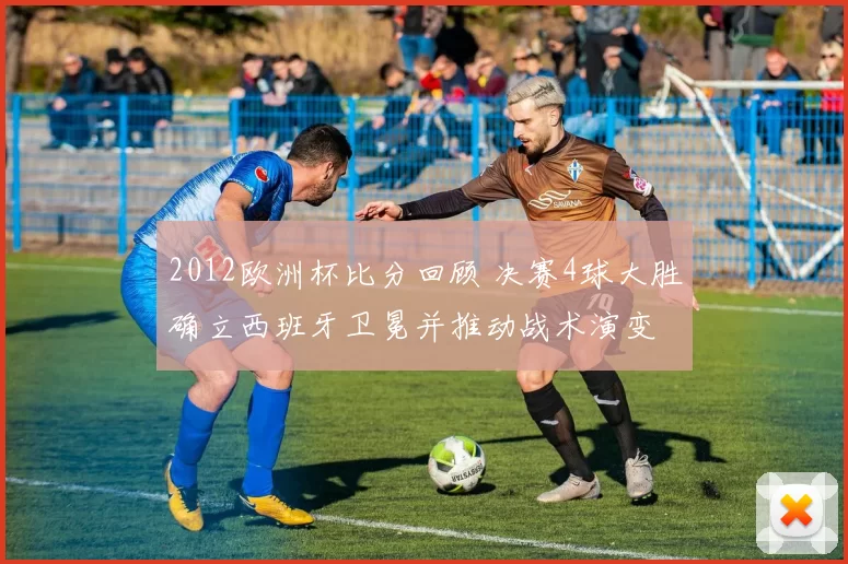 2012欧洲杯比分回顾 决赛4球大胜确立西班牙卫冕并推动战术演变