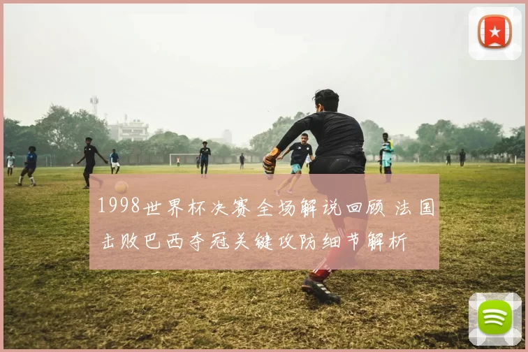 1998世界杯决赛全场解说回顾 法国击败巴西夺冠关键攻防细节解析