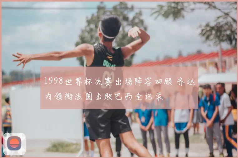 1998世界杯决赛出场阵容回顾 齐达内领衔法国击败巴西全记录
