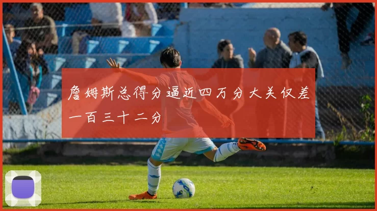 詹姆斯总得分逼近四万分大关仅差一百三十二分