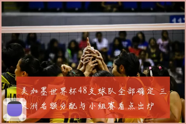 美加墨世界杯48支球队全部确定 三大洲名额分配与小组赛看点出炉