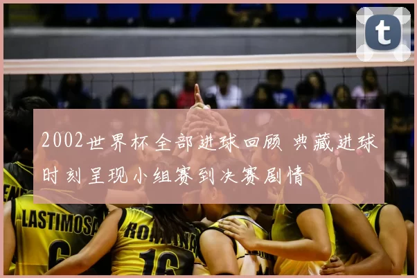 2002世界杯全部进球回顾 典藏进球时刻呈现小组赛到决赛剧情