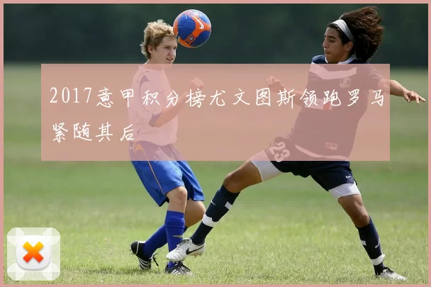 2017意甲积分榜尤文图斯领跑罗马紧随其后