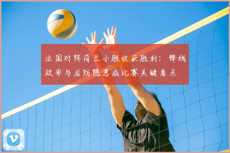 法国对阵荷兰小胜收获胜利:锋线效率与后防隐患成比赛关键看点