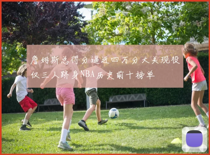 詹姆斯总得分逼近四万分大关现役仅三人跻身NBA历史前十榜单