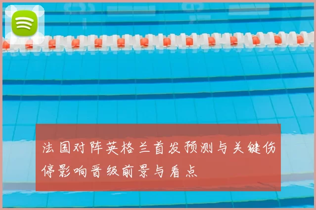 法国对阵英格兰首发预测与关键伤停影响晋级前景与看点