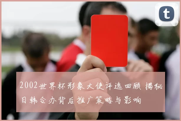 2002世界杯形象大使评选回顾 揭秘日韩合办背后推广策略与影响