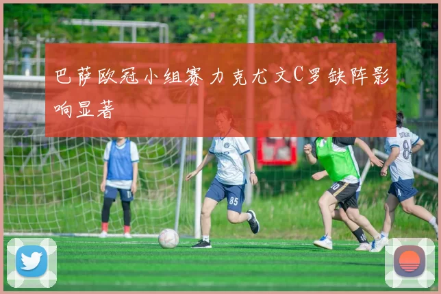 巴萨欧冠小组赛力克尤文C罗缺阵影响显著